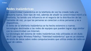 19-Klala 
Redes inalámbricas 
La conectividad inalámbrica en la telefonía de voz ha creado toda una 
industria nueva. Este tipo de red, además de añadir la conectividad móvil a la 
telefonía, ha tenido una influencia en el negocio de la distribución de las 
llamadas de voz, ya que las personas se conectan a otras personas y no a 
dispositivos. 
El éxito de la telefonía inalámbrica se ha hecho extensivo a nuevas 
tecnologías destinadas a las redes de equipos que pueden lograr algo similar 
con la conectividad con Internet. 
La tecnología del sistema de redes inalámbricas más utilizadas es sin duda 
Wi-Fi (del inglés Wireless Fidelity) "fidelidad inalámbrica" que es un sistema 
de envío de datos sobre redes computacionales que utiliza ondas de radio en 
lugar de cables. 
 