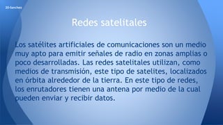 Redes satelitales 
20-Sanchez 
Los satélites artificiales de comunicaciones son un medio 
muy apto para emitir señales de radio en zonas amplias o 
poco desarrolladas. Las redes satelitales utilizan, como 
medios de transmisión, este tipo de satelites, localizados 
en órbita alrededor de la tierra. En este tipo de redes, 
los enrutadores tienen una antena por medio de la cual 
pueden enviar y recibir datos. 
 