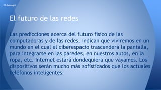 21-Galvagni 
El futuro de las redes 
Las predicciones acerca del futuro físico de las 
computadoras y de las redes, indican que viviremos en un 
mundo en el cual el ciberespacio trascenderá la pantalla, 
para integrarse en las paredes, en nuestros autos, en la 
ropa, etc. Internet estará dondequiera que vayamos. Los 
dispositivos serán mucho más sofisticados que los actuales 
teléfonos inteligentes. 
