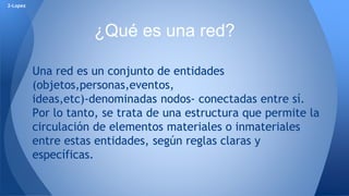 Una red es un conjunto de entidades 
(objetos,personas,eventos, 
ideas,etc)-denominadas nodos- conectadas entre sí. 
Por lo tanto, se trata de una estructura que permite la 
circulación de elementos materiales o inmateriales 
entre estas entidades, según reglas claras y 
específicas. 
2-Lopez 
¿Qué es una red? 
 