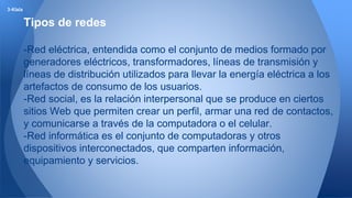 Tipos de redes 
-Red eléctrica, entendida como el conjunto de medios formado por 
generadores eléctricos, transformadores, líneas de transmisión y 
líneas de distribución utilizados para llevar la energía eléctrica a los 
artefactos de consumo de los usuarios. 
-Red social, es la relación interpersonal que se produce en ciertos 
sitios Web que permiten crear un perfil, armar una red de contactos, 
y comunicarse a través de la computadora o el celular. 
-Red informática es el conjunto de computadoras y otros 
dispositivos interconectados, que comparten información, 
equipamiento y servicios. 
3-Klala 
 