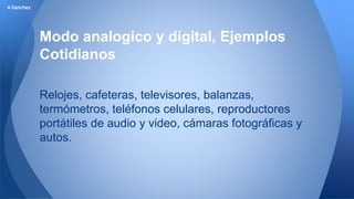 4-Sanchez 
Modo analogico y digital, Ejemplos 
Cotidianos 
Relojes, cafeteras, televisores, balanzas, 
termómetros, teléfonos celulares, reproductores 
portátiles de audio y video, cámaras fotográficas y 
autos. 
 