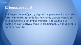 5-Galvagni 
El impacto social 
Al integrar lo analógico y digital, la gente usa los aparatos 
intuitivamente, aprende las funciones básicas y percibe 
esta convivencia de ambos mundos, y le asigna a lo 
analógico calificativos como lo tradicional, y a lo digital lo 
nombra como tal. 
 