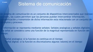 6-Lopez Sistema de comunicación 
Un sistema de comunicación es un conjunto de dispositivos interconectados que realizan 
acciones, las cuales permiten que las personas puedan intercambiar información. 
La codificación y transmisión de dicha información esta relacionada con un conjunto de 
conceptos y procesos. 
La información se representa mediante señales: Señales analogicas y señales digitales 
Una señal se considera como una función de la magnitud representada en función del 
tiempo. 
ºSeñal analogica: si la funcion es continua en el tiempo 
ºSeñal digital: si la función es discreta(toma algunos valores) en el tiempo 
 