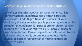 7-Klala 
Representación numérica de las señales digitales 
Las señales digitales adoptan un valor numérico. Las 
representaciones numéricas que utilizan bases son 
posicionales. Cada Dígito tiene dos valores: el valor 
absoluto y el valor relativo, por la posición que ocupa. Por 
ejemplo: en el número 12, para el primer dígito, el valor 
absoluto es 1 y el valor relativo es 10, porque ocupa el 
lugar de la decena. Para el segundo, el valor absoluto es 2 
y el valor relativo es 2, porque ocupa el lugar de la 
unidad. Es posible representar el mismo número en 
diferentes bases. 
 