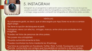 5. INSTAGRAM
Instagram es un programa o aplicación para compartir fotos con la que los
usuarios pueden aplicar efectos fotográficos como filtros, choclos, colores retro
y vintage, luego pueden compartir las fotografías en diferentes redes sociales.
VENTAJAS:
VENTAJAS:
*Es totalmente gratis, es decir, que al descargalo por App Store no se da a cambio
algún pago.
*Se tiene la opción de bloquear el perfil.
*Instagram viene con efectos, vintages, marcos, entre otras para embellecer las
imágenes.
*Puedes ver fotos de personas de otros países.
*No posee virus al bajártelo
*Guarda automáticamente la foto.
*Puedes monitorizar las fotos mediante los #hashtags
*Las fotos se comparten en Facebook, Twitter, Flickr, Tumblr, Foursquare y por mail.
*Permite contactarte con amigos que has perdido el contacto o de otros países.
*Puedes ver las publicaciones de los artistas y si tienen el mapa de fotos activados
 
