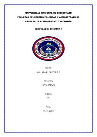 UNIVERSIDAD NACIONAL DE CHIMBORAZO
FACULTAD DE CIENCIAS POLÍTICAS Y ADMINISTRATIVAS
CARRERA DE CONTABILIDAD Y AUDITORÍA
INVESTIGACIÓN OPERATIVA II
DOCENTE:
Msc. MARLON VILLA
INTEGRANTES:
JAYA DEYSI
SEMESTRE:
6TO
FECHA:
09-01-2015
 