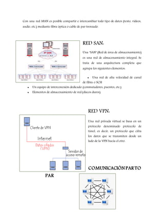 Con una red MAN es posible compartir e intercambiar todo tipo de datos (texto, vídeos,
audio, etc.) mediante fibra óptica o cable de par trenzado.
RED SAN:
Una "SAN" (Red de área de almacenamiento)
es una red de almacenamiento integral. Se
trata de una arquitectura completa que
agrupa los siguientes elementos:
 Una red de alta velocidad de canal
de fibra o SCSI
 Un equipo de interconexión dedicado (conmutadores, puentes, etc.)
 Elementos de almacenamiento de red (discos duros).
RED VPN:
Una red privada virtual se basa en un
protocolo denominado protocolo de
túnel, es decir, un protocolo que cifra
los datos que se transmiten desde un
lado de la VPN hacia el otro.
COMUNICACIÓN PAR TO
PAR
 