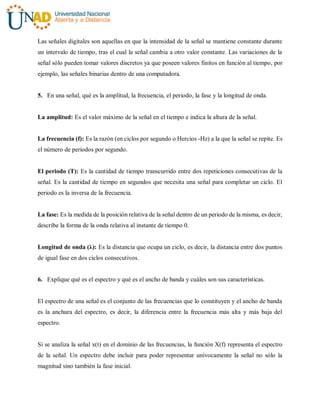 Las señales digitales son aquellas en que la intensidad de la señal se mantiene constante durante
un intervalo de tiempo, tras el cual la señal cambia a otro valor constante. Las variaciones de la
señal sólo pueden tomar valores discretos ya que poseen valores finitos en función al tiempo, por
ejemplo, las señales binarias dentro de una computadora.
5. En una señal, qué es la amplitud, la frecuencia, el periodo, la fase y la longitud de onda.
La amplitud: Es el valor máximo de la señal en el tiempo e indica la altura de la señal.
La frecuencia (f): Es la razón (en ciclos por segundo o Hercios -Hz) a la que la señal se repite. Es
el número de periodos por segundo.
El periodo (T): Es la cantidad de tiempo transcurrido entre dos repeticiones consecutivas de la
señal. Es la cantidad de tiempo en segundos que necesita una señal para completar un ciclo. El
periodo es la inversa de la frecuencia.
La fase: Es la medida de la posición relativa de la señal dentro de un periodo de la misma, es decir,
describe la forma de la onda relativa al instante de tiempo 0.
Longitud de onda (λ): Es la distancia que ocupa un ciclo, es decir, la distancia entre dos puntos
de igual fase en dos ciclos consecutivos.
6. Explique qué es el espectro y qué es el ancho de banda y cuáles son sus características.
El espectro de una señal es el conjunto de las frecuencias que lo constituyen y el ancho de banda
es la anchura del espectro, es decir, la diferencia entre la frecuencia más alta y más baja del
espectro.
Si se analiza la señal x(t) en el dominio de las frecuencias, la función X(f) representa el espectro
de la señal. Un espectro debe incluir para poder representar unívocamente la señal no sólo la
magnitud sino también la fase inicial.
 