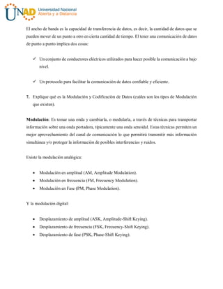 El ancho de banda es la capacidad de transferencia de datos, es decir, la cantidad de datos que se
pueden mover de un punto a otro en cierta cantidad de tiempo. El tener una comunicación de datos
de punto a punto implica dos cosas:
 Un conjunto de conductores eléctricos utilizados para hacer posible la comunicación a bajo
nivel.
 Un protocolo para facilitar la comunicación de datos confiable y eficiente.
7. Explique qué es la Modulación y Codificación de Datos (cuáles son los tipos de Modulación
que existen).
Modulación: Es tomar una onda y cambiarla, o modularla, a través de técnicas para transportar
información sobre una onda portadora, típicamente una onda senoidal. Estas técnicas permiten un
mejor aprovechamiento del canal de comunicación lo que permitirá transmitir más información
simultánea y/o proteger la información de posibles interferencias y ruidos.
Existe la modulación analógica:
 Modulación en amplitud (AM, Amplitude Modulation).
 Modulación en frecuencia (FM, Frecuency Modulation).
 Modulación en Fase (PM, Phase Modulation).
Y la modulación digital:
 Desplazamiento de amplitud (ASK, Amplitude-Shift Keying).
 Desplazamiento de frecuencia (FSK, Frecuency-Shift Keying).
 Desplazamiento de fase (PSK, Phase-Shift Keying).
 
