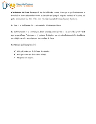Codificación de datos: Es convertir los datos binarios en una forma que se puedan desplazar a
través de un enlace de comunicaciones físico como por ejemplo, un pulso eléctrico en un cable, un
pulso luminoso en una fibra óptica o un pulso de ondas electromagnéticas en el espacio.
8. Qué es la Multiplexación y cuáles son las técnicas que existen.
La multiplexación es la compartición de un canal de comunicación de alta capacidad y velocidad
por varias señales. Asimismo, es el conjunto de técnicas que permiten la transmisión simultánea
de múltiples señales a través de un único enlace de datos.
Las técnicas que se emplean son:
 Multiplexación por división de frecuencias.
 Multiplexación por división de tiempo.
 Mulplixación Inversa.
 
