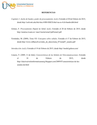 REFERENCIAS
Capítulo 3. Ancho de banda y poder de procesamiento. (n.d.). Extraído el 20 de Febrero de 2015,
desde http://web.mit.edu/rhel-doc/4/RH-DOCS/rhel-isa-es-4/ch-bandwidth.html
Gómez, F. Procesamiento Digital de Señal. (n.d.). Extraído el 20 de Febrero de 2015, desde
http://arantxa.ii.uam.es/~taao1/teoria/tema3/pdf/tema3.pdf
Fernández, M. (2009). Tema VII: Conceptos sobre señales. Extraído el 17 de Febrero de 2015,
desde http://www.mfbarcell.es/redes_de_datos/tema_07/tema07_senales.pdf
Introducción. (n.d.). Extraído el 18 de Febrero de 2015, desde http://modul.galeon.com/
Linares, V. (2009, 11 de Julio). Características de las Señales de Telecomunicaciones. Extraído
el 18 de Febrero de 2015, desde
http://electivaivteleinformaticaunerg.blogspot.com/2009/07/caracteristicas-de-las-
senales-de.html
 