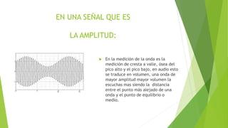 EN UNA SEÑAL QUE ES
LA AMPLITUD:
 En la medición de la onda es la
medición de cresta a valle, ósea del
pico alto y el pico bajo, en audio esto
se traduce en volumen, una onda de
mayor amplitud mayor volumen la
escuchas mas siendo la distancia
entre el punto más alejado de una
onda y el punto de equilibrio o
medio.
 
