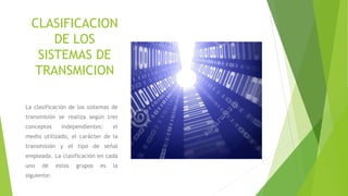 CLASIFICACION
DE LOS
SISTEMAS DE
TRANSMICION
La clasificación de los sistemas de
transmisión se realiza según tres
conceptos independientes: el
medio utilizado, el carácter de la
transmisión y el tipo de señal
empleada. La clasificación en cada
uno de estos grupos es la
siguiente:
 