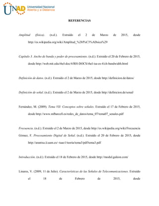 REFERENCIAS
Amplitud (física). (n.d.). Extraído el 2 de Marzo de 2015, desde
http://es.wikipedia.org/wiki/Amplitud_%28f%C3%ADsica%29
Capítulo 3. Ancho de banda y poder de procesamiento. (n.d.). Extraído el 20 de Febrero de 2015,
desde http://web.mit.edu/rhel-doc/4/RH-DOCS/rhel-isa-es-4/ch-bandwidth.html
Definición de datos. (n.d.). Extraído el 2 de Marzo de 2015, desde http://definicion.de/datos/
Definición de señal. (n.d.). Extraído el 2 de Marzo de 2015, desde http://definicion.de/senal/
Fernández, M. (2009). Tema VII: Conceptos sobre señales. Extraído el 17 de Febrero de 2015,
desde http://www.mfbarcell.es/redes_de_datos/tema_07/tema07_senales.pdf
Frecuencia. (n.d.). Extraído el 2 de Marzo de 2015, desde http://es.wikipedia.org/wiki/Frecuencia
Gómez, F. Procesamiento Digital de Señal. (n.d.). Extraído el 20 de Febrero de 2015, desde
http://arantxa.ii.uam.es/~taao1/teoria/tema3/pdf/tema3.pdf
Introducción. (n.d.). Extraído el 18 de Febrero de 2015, desde http://modul.galeon.com/
Linares, V. (2009, 11 de Julio). Características de las Señales de Telecomunicaciones. Extraído
el 18 de Febrero de 2015, desde
 