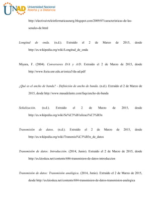 http://electivaivteleinformaticaunerg.blogspot.com/2009/07/caracteristicas-de-las-
senales-de.html
Longitud de onda. (n.d.). Extraído el 2 de Marzo de 2015, desde
http://es.wikipedia.org/wiki/Longitud_de_onda
Miyara, F. (2004). Conversores D/A y A/D. Extraído el 2 de Marzo de 2015, desde
http://www.fceia.unr.edu.ar/enica3/da-ad.pdf
¿Qué es el ancho de banda? - Definición de ancho de banda. (n.d.). Extraído el 2 de Marzo de
2015, desde http://www.masadelante.com/faqs/ancho-de-banda
Señalización. (n.d.). Extraído el 2 de Marzo de 2015, desde
http://es.wikipedia.org/wiki/Se%C3%B1alizaci%C3%B3n
Transmisión de datos. (n.d.). Extraído el 2 de Marzo de 2015, desde
http://es.wikipedia.org/wiki/Transmisi%C3%B3n_de_datos
Transmisión de datos: Introducción. (2014, Junio). Extraído el 2 de Marzo de 2015, desde
http://es.kioskea.net/contents/686-transmision-de-datos-introduccion
Transmisión de datos: Transmisión analógica. (2014, Junio). Extraído el 2 de Marzo de 2015,
desde http://es.kioskea.net/contents/684-transmision-de-datos-transmision-analogica
 