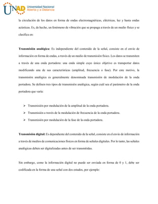 la circulación de los datos en forma de ondas electromagnéticas, eléctricas, luz y hasta ondas
acústicas. Es, de hecho, un fenómeno de vibración que se propaga a través de un medio físico y se
clasifica en:
Transmisión analógica: Es independiente del contenido de la señal, consiste en el envío de
información en forma de ondas, a través de un medio de transmisión físico. Los datos se transmiten
a través de una onda portadora: una onda simple cuyo único objetivo es transportar datos
modificando una de sus características (amplitud, frecuencia o fase). Por este motivo, la
transmisión analógica es generalmente denominada transmisión de modulación de la onda
portadora. Se definen tres tipos de transmisión analógica, según cuál sea el parámetro de la onda
portadora que varía:
 Transmisión por modulación de la amplitud de la onda portadora.
 Transmisión a través de la modulación de frecuencia de la onda portadora.
 Transmisión por modulación de la fase de la onda portadora.
Transmisión digital: Es dependiente del contenido de la señal, consiste en el envío de información
a través de medios de comunicaciones físicos en forma de señales digitales. Por lo tanto, las señales
analógicas deben ser digitalizadas antes de ser transmitidas.
Sin embargo, como la información digital no puede ser enviada en forma de 0 y 1, debe ser
codificada en la forma de una señal con dos estados, por ejemplo:
 