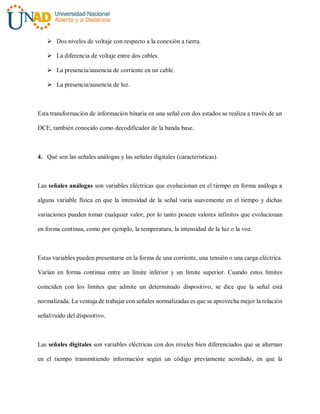  Dos niveles de voltaje con respecto a la conexión a tierra.
 La diferencia de voltaje entre dos cables.
 La presencia/ausencia de corriente en un cable.
 La presencia/ausencia de luz.
Esta transformación de información binaria en una señal con dos estados se realiza a través de un
DCE, también conocido como decodificador de la banda base.
4. Qué son las señales análogas y las señales digitales (características).
Las señales análogas son variables eléctricas que evolucionan en el tiempo en forma análoga a
alguna variable física en que la intensidad de la señal varía suavemente en el tiempo y dichas
variaciones pueden tomar cualquier valor, por lo tanto poseen valores infinitos que evolucionan
en forma continua, como por ejemplo, la temperatura, la intensidad de la luz o la voz.
Estas variables pueden presentarse en la forma de una corriente, una tensión o una carga eléctrica.
Varían en forma continua entre un límite inferior y un límite superior. Cuando estos límites
coinciden con los límites que admite un determinado dispositivo, se dice que la señal está
normalizada. La ventaja de trabajar con señales normalizadas es que se aprovecha mejor la relación
señal/ruido del dispositivo.
Las señales digitales son variables eléctricas con dos niveles bien diferenciados que se alternan
en el tiempo transmitiendo información según un código previamente acordado, en que la
 