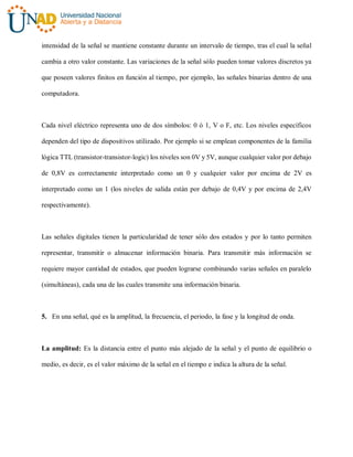 intensidad de la señal se mantiene constante durante un intervalo de tiempo, tras el cual la señal
cambia a otro valor constante. Las variaciones de la señal sólo pueden tomar valores discretos ya
que poseen valores finitos en función al tiempo, por ejemplo, las señales binarias dentro de una
computadora.
Cada nivel eléctrico representa uno de dos símbolos: 0 ó 1, V o F, etc. Los niveles específicos
dependen del tipo de dispositivos utilizado. Por ejemplo si se emplean componentes de la familia
lógica TTL (transistor-transistor-logic) los niveles son 0V y 5V, aunque cualquier valor por debajo
de 0,8V es correctamente interpretado como un 0 y cualquier valor por encima de 2V es
interpretado como un 1 (los niveles de salida están por debajo de 0,4V y por encima de 2,4V
respectivamente).
Las señales digitales tienen la particularidad de tener sólo dos estados y por lo tanto permiten
representar, transmitir o almacenar información binaria. Para transmitir más información se
requiere mayor cantidad de estados, que pueden lograrse combinando varias señales en paralelo
(simultáneas), cada una de las cuales transmite una información binaria.
5. En una señal, qué es la amplitud, la frecuencia, el periodo, la fase y la longitud de onda.
La amplitud: Es la distancia entre el punto más alejado de la señal y el punto de equilibrio o
medio, es decir, es el valor máximo de la señal en el tiempo e indica la altura de la señal.
 
