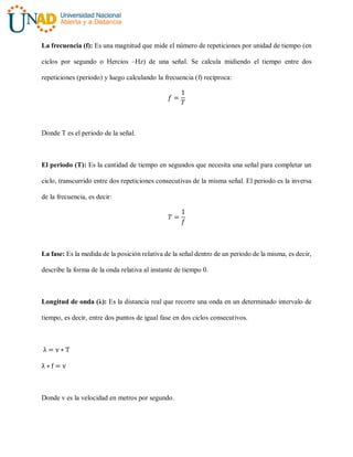La frecuencia (f): Es una magnitud que mide el número de repeticiones por unidad de tiempo (en
ciclos por segundo o Hercios –Hz) de una señal. Se calcula midiendo el tiempo entre dos
repeticiones (periodo) y luego calculando la frecuencia (f) recíproca:
𝑓 =
1
𝑇
Donde T es el periodo de la señal.
El periodo (T): Es la cantidad de tiempo en segundos que necesita una señal para completar un
ciclo, transcurrido entre dos repeticiones consecutivas de la misma señal. El periodo es la inversa
de la frecuencia, es decir:
𝑇 =
1
𝑓
La fase: Es la medida de la posición relativa de la señal dentro de un periodo de la misma, es decir,
describe la forma de la onda relativa al instante de tiempo 0.
Longitud de onda (λ): Es la distancia real que recorre una onda en un determinado intervalo de
tiempo, es decir, entre dos puntos de igual fase en dos ciclos consecutivos.
λ = v ∗ T
λ ∗ f = v
Donde v es la velocidad en metros por segundo.
 