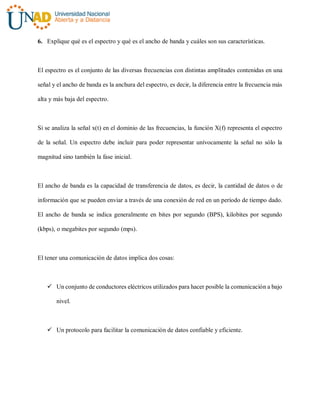 6. Explique qué es el espectro y qué es el ancho de banda y cuáles son sus características.
El espectro es el conjunto de las diversas frecuencias con distintas amplitudes contenidas en una
señal y el ancho de banda es la anchura del espectro, es decir, la diferencia entre la frecuencia más
alta y más baja del espectro.
Si se analiza la señal x(t) en el dominio de las frecuencias, la función X(f) representa el espectro
de la señal. Un espectro debe incluir para poder representar unívocamente la señal no sólo la
magnitud sino también la fase inicial.
El ancho de banda es la capacidad de transferencia de datos, es decir, la cantidad de datos o de
información que se pueden enviar a través de una conexión de red en un período de tiempo dado.
El ancho de banda se indica generalmente en bites por segundo (BPS), kilobites por segundo
(kbps), o megabites por segundo (mps).
El tener una comunicación de datos implica dos cosas:
 Un conjunto de conductores eléctricos utilizados para hacer posible la comunicación a bajo
nivel.
 Un protocolo para facilitar la comunicación de datos confiable y eficiente.
 