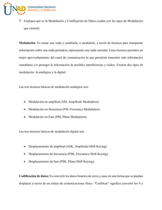 7. Explique qué es la Modulación y Codificación de Datos (cuáles son los tipos de Modulación
que existen).
Modulación: Es tomar una onda y cambiarla, o modularla, a través de técnicas para transportar
información sobre una onda portadora, típicamente una onda senoidal. Estas técnicas permiten un
mejor aprovechamiento del canal de comunicación lo que permitirá transmitir más información
simultánea y/o proteger la información de posibles interferencias y ruidos. Existen dos tipos de
modulación: la analógica y la digital.
Las tres técnicas básicas de modulación analógica son:
 Modulación en amplitud (AM, Amplitude Modulation).
 Modulación en frecuencia (FM, Frecuency Modulation).
 Modulación en Fase (PM, Phase Modulation).
Las tres técnicas básicas de modulación digital son:
 Desplazamiento de amplitud (ASK, Amplitude-Shift Keying).
 Desplazamiento de frecuencia (FSK, Frecuency-Shift Keying).
 Desplazamiento de fase (PSK, Phase-Shift Keying).
Codificación de datos: Es convertir los datos binarios de ceros y unos en una forma que se puedan
desplazar a través de un enlace de comunicaciones físico. “Codificar” significa convertir los 0 y
 