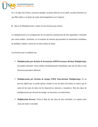 los 1 en algo real y físico, como por ejemplo: un pulso eléctrico en un cable, un pulso luminoso en
una fibra óptica o un pulso de ondas electromagnéticas en el espacio.
8. Qué es la Multiplexación y cuáles son las técnicas que existen.
La multiplexación es la compartición de un canal de comunicación de alta capacidad y velocidad
por varias señales. Asimismo, es el conjunto de técnicas que permiten la transmisión simultánea
de múltiples señales a través de un único enlace de datos.
Las técnicas que se emplean son:
 Multiplexación por división de frecuencias (FDM Frecuency-division Multiplexing):
Se pueden transmitir varias señales simultáneamente modulando cada una de ellas en una
frecuencia portadora diferente.
 Multiplexación por división de tiempo (TDM Time-division Multiplexing): Es un
proceso digital que se puede aplicar cuando la tasa de datos del enlace es mayor que la
suma de las tasas de datos de los dispositivos emisores y receptores. Hay dos tipos de
multiplexación por división de tiempo: la sincrónica y la asincrónica.
 Mulplixación Inversa: Toma el flujo de una línea de alta velocidad y lo reparte entre
varias de menor velocidad.
 