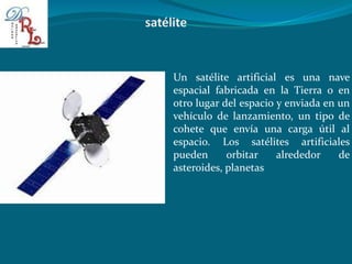 Un satélite artificial es una nave
espacial fabricada en la Tierra o en
otro lugar del espacio y enviada en un
vehículo de lanzamiento, un tipo de
cohete que envía una carga útil al
espacio. Los satélites artificiales
pueden orbitar alrededor de
asteroides, planetas
 