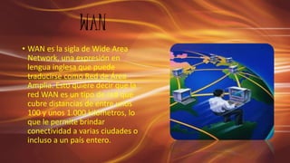 WAN
• WAN es la sigla de Wide Area
Network, una expresión en
lengua inglesa que puede
traducirse como Red de Área
Amplia. Esto quiere decir que la
red WAN es un tipo de red que
cubre distancias de entre unos
100 y unos 1.000 kilómetros, lo
que le permite brindar
conectividad a varias ciudades o
incluso a un país entero.
 
