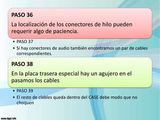 PASO 36
La localización de los conectores de hilo pueden
requerir algo de paciencia.
• PASO 37
• Si hay conectores de audio también encontramos un par de cables
correspondientes.
PASO 38
En la placa trasera especial hay un agujero en el
pasamos los cables
• PASO 39
• El resto de clables queda dentro del CASE debe modo que no
choquen
 