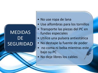 • No use ropa de lana
• Use alfombras para los tornillos
• Transporte las piezas del PC en
fundas especiales
• Utilice una pulsera antiestática
• No destape la fuente de poder
• no coma ni beba mientras este
bajo su PC
• No deje libres los cables
MEDIDAS
DE
SEGURIDAD
 