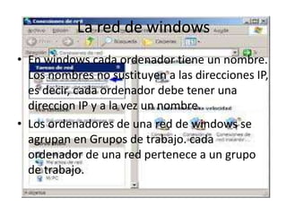 La red de windows
• En windows cada ordenador tiene un nombre.
Los nombres no sustituyen a las direcciones IP,
es decir, cada ordenador debe tener una
direccion IP y a la vez un nombre.
• Los ordenadores de una red de windows se
agrupan en Grupos de trabajo. cada
ordenador de una red pertenece a un grupo
de trabajo.
 
