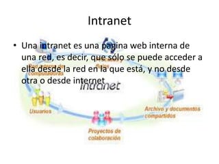 Intranet
• Una intranet es una pagina web interna de
una red, es decir, que sólo se puede acceder a
ella desde la red en la que está, y no desde
otra o desde internet
 