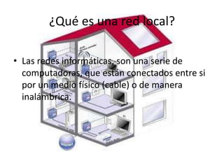 • Las redes informáticas, son una serie de
computadoras, que están conectados entre si
por un medio físico (cable) o de manera
inalámbrica.
¿Qué es una red local?
 