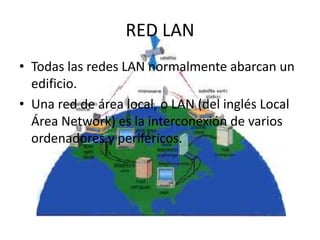 RED LAN
• Todas las redes LAN normalmente abarcan un
edificio.
• Una red de área local, o LAN (del inglés Local
Área Network) es la interconexión de varios
ordenadores y periféricos.
 
