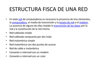 ESTRUCTURA FISCA DE UNA RED
• En toda red de computadoras es necesaria la presencia de tres elementos,
la computadora, el medio de transmisión y la tarjeta de red o el módem.
La ausencia de alguno de ellos impide la transmisión de los datos por la
red y la constitución de la red misma
• Red cableada simple
• Red cableada compuesta por dos hubs
• Red inalambrica simple
• Red inalambrica con dos puntos de acceso
• Red de cable e inalambrica
• Conexión a interned con un modem
• Conexión a interned con un ruter
 
