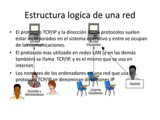 Estructura logica de una red
• El protocolo TCP/IP y la dirección IP.Loa protocolos suelen
estar incorporados en el sistema operativo y entre se ocupan
de las comunicaciones.
• El protocolo mas utilizado en redes LAN (y en las demás
también) se llama TCP/IP, y es el mismo que se usa en
internet.
• Los nombres de los ordenadores en una red que usa el
protocolo TCP/IP se denominan direcciones IP
 