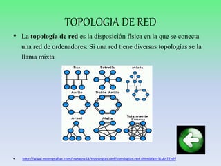 TOPOLOGIA DE RED
• La topología de red es la disposición física en la que se conecta
una red de ordenadores. Si una red tiene diversas topologías se la
llama mixta.
• http://www.monografias.com/trabajos53/topologias-red/topologias-red.shtml#ixzz3UAoTEpPf
 