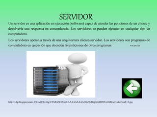 SERVIDOR
Un servidor es una aplicación en ejecución (software) capaz de atender las peticiones de un cliente y
devolverle una respuesta en concordancia. Los servidores se pueden ejecutar en cualquier tipo de
computadora.
Los servidores operan a través de una arquitectura cliente-servidor. Los servidores son programas de
computadora en ejecución que atienden las peticiones de otros programas. WIKIPEDIA
http://4.bp.blogspot.com/-UjCA9CZvzSg/UYMOsWE5w2I/AAAAAAAAAC0/ZBXGpNmH2W8/s1600/servidor+web+2.jpg
 