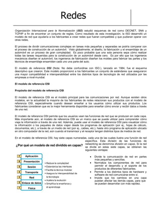 Redes
Organización Internacional para la Normalización (ISO) estudió esquemas de red como DECNET, SNA y
TCP/IP a fin de encontrar un conjunto de reglas. Como resultado de esta investigación, la ISO desarrolló un
modelo de red que ayudaría a los fabricantes a crear redes que fueran compatibles y que pudieran operar con
otras redes.
El proceso de dividir comunicaciones complejas en tareas más pequeñas y separadas se podría comparar con
el proceso de construcción de un automóvil. Visto globalmente, el diseño, la fabricación y el ensamblaje de un
automóvil es un proceso de gran complejidad. Es poco probable que una sola persona sepa cómo realizar
todas las tareas requeridas para la construcción de un automóvil desde cero. Es por ello que los ingenieros
mecánicos diseñan el automóvil, los ingenieros de fabricación diseñan los moldes para fabricar las partes y los
técnicos de ensamblaje ensamblan cada uno una parte del auto.
El modelo de referencia OSI (Nota: No debe confundirse con ISO.), lanzado en 1984, fue el esquema
descriptivo que crearon. Este modelo proporcionó a los fabricantes un conjunto de estándares que aseguraron
una mayor compatibilidad e interoperabilidad entre los distintos tipos de tecnología de red utilizados por las
empresas a nivel mundial.
El modelo de referencia OSI
Propósito del modelo de referencia OSI
El modelo de referencia OSI es el modelo principal para las comunicaciones por red. Aunque existen otros
modelos, en la actualidad la mayoría de los fabricantes de redes relacionan sus productos con el modelo de
referencia OSI, especialmente cuando desean enseñar a los usuarios cómo utilizar sus productos. Los
fabricantes consideran que es la mejor herramienta disponible para enseñar cómo enviar y recibir datos a través
de una red.
El modelo de referencia OSI permite que los usuarios vean las funciones de red que se producen en cada capa.
Más importante aún, el modelo de referencia OSI es un marco que se puede utilizar para comprender cómo
viaja la información a través de una red. Además, puede usar el modelo de referencia OSI para visualizar cómo
la información o los paquetes de datos viajan desde los programas de aplicación (por ej., hojas de cálculo,
documentos, etc.), a través de un medio de red (por ej., cables, etc.), hasta otro programa de aplicación ubicado
en otro computador de la red, aún cuando el transmisor y el receptor tengan distintos tipos de medios de red.
En el modelo de referencia OSI, hay siete capas numeradas, cada una de las cuales ilustra una función de red
específica. Esta división de las funciones de
networking se denomina división en capas. Si la red
se divide en estas siete capas, se obtienen las
siguientes ventajas:
Divide la comunicación de red en partes
más pequeñas y sencillas.
Normaliza los componentes de red para
permitir el desarrollo y el soporte de los
productos de diferentes fabricantes.
Permite a los distintos tipos de hardware y
software de red comunicarse entre sí.
Impide que los cambios en una capa
puedan afectar las demás capas, para que
se puedan desarrollar con más rapidez.
 