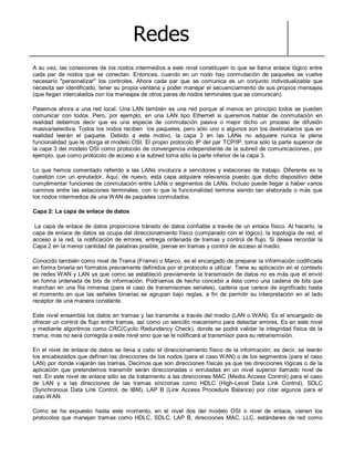 Redes
A su vez, las conexiones de los nodos intermedios a este nivel constituyen lo que se llama enlace lógico entre
cada par de nodos que se conectan. Entonces, cuando en un nodo hay conmutación de paquetes se vuelve
necesario "personalizar" los controles. Ahora cada par que se comunica es un conjunto individualizable que
necesita ser identificado, tener su propia ventana y poder manejar el secuenciamiento de sus propios mensajes
(que llegan intercalados con los mensajes de otros pares de nodos terminales que se comunican).
Pasemos ahora a una red local. Una LAN también es una red porque al menos en principio todos se pueden
comunicar con todos. Pero, por ejemplo, en una LAN tipo Ethernet si queremos hablar de conmutación en
realidad debemos decir que es una especie de conmutación pasiva o mejor dicho un proceso de difusión
masiva/selectiva. Todos los nodos reciben los paquetes, pero sólo uno o algunos son los destinatarios que en
realidad leerán el paquete. Debido a este motivo, la capa 3 en las LANs no adquiere nunca la plena
funcionalidad que le otorga el modelo OSI. El propio protocolo IP del par TCP/IP, toma sólo la parte superior de
la capa 3 del modelo OSI como protocolo de convergencia independiente de la subred de comunicaciones., por
ejemplo, que como protocolo de acceso a la subred toma sólo la parte inferior de la capa 3.
Lo que hemos comentado referido a las LANs involucra a servidores y estaciones de trabajo. Diferente es la
cuestión con un enrutador. Aquí, de nuevo, esta capa adquiere relevancia puesto que dicho dispositivo debe
cumplimentar funciones de conmutación entre LANs o segmentos de LANs. Incluso puede llegar a haber varios
caminos entre las estaciones terminales, con lo que la funcionalidad termina siendo tan elaborada o más que
los nodos intermedios de una WAN de paquetes conmutados.
Capa 2: La capa de enlace de datos
La capa de enlace de datos proporciona tránsito de datos confiable a través de un enlace físico. Al hacerlo, la
capa de enlace de datos se ocupa del direccionamiento físico (comparado con el lógico), la topología de red, el
acceso a la red, la notificación de errores, entrega ordenada de tramas y control de flujo. Si desea recordar la
Capa 2 en la menor cantidad de palabras posible, piense en tramas y control de acceso al medio.
Conocido también como nivel de Trama (Frame) o Marco, es el encargado de preparar la información codificada
en forma binaria en formatos previamente definidos por el protocolo a utilizar. Tiene su aplicación en el contexto
de redes WAN y LAN ya que como se estableció previamente la transmisión de datos no es más que el envió
en forma ordenada de bits de información. Podríamos de hecho concebir a ésta como una cadena de bits que
marchan en una fila inmensa (para el caso de transmisiones seriales), cadena que carece de significado hasta
el momento en que las señales binarias se agrupan bajo reglas, a fin de permitir su interpretación en el lado
receptor de una manera constante.
Este nivel ensambla los datos en tramas y las transmite a través del medio (LAN o WAN). Es el encargado de
ofrecer un control de flujo entre tramas, así como un sencillo mecanismo para detectar errores. Es en este nivel
y mediante algoritmos como CRC(Cyclic Redundancy Check), donde se podrá validar la integridad física de la
trama; mas no será corregida a este nivel sino que se le notificará al transmisor para su retransmisión.
En el nivel de enlace de datos se lleva a cabo el direccionamiento físico de la información; es decir, se leerán
los encabezados que definen las direcciones de los nodos (para el caso WAN) o de los segmentos (para el caso
LAN) por donde viajarán las tramas. Decimos que son direcciones físicas ya que las direcciones lógicas o de la
aplicación que pretendemos transmitir serán direccionadas o enrutadas en un nivel superior llamado nivel de
red. En este nivel de enlace sólo se da tratamiento a las direcciones MAC (Media Access Control) para el caso
de LAN y a las direcciones de las tramas síncronas como HDLC (High-Level Data Link Control), SDLC
(Synchronous Data Link Control, de IBM), LAP B (Link Access Procedure Balance) por citar algunos para el
caso WAN.
Como se ha expuesto hasta este momento, en el nivel dos del modelo OSI o nivel de enlace, vienen los
protocolos que manejan tramas como HDLC, SDLC, LAP B, direcciones MAC, LLC, estándares de red como
 