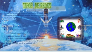 Se distinguen diferentes tipos de redes (privadas) según su tamaño
(en cuanto a la cantidad de equipos), su velocidad de transferencia
de datos y su alcance. Las redes privadas pertenecen a una misma
organización. Generalmente se dice que existen tres categorías de
redes:
• LAN (Red de área local)
• MAN (Red de área metropolitana)
• WAN (Red de área extensa)
• Existen otros dos tipos de redes: TAN (Red de área diminuta),
igual que la LAN pero más pequeña (de 2 a 3 equipos), y CAN
(Red de campus), igual que la MAN (con ancho de banda
limitado entre cada una de las LAN de la red).
 