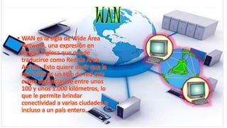 • WAN es la sigla de Wide Área
Network, una expresión en
lengua inglesa que puede
traducirse como Red de Área
Amplia. Esto quiere decir que la
red WAN es un tipo de red que
cubre distancias de entre unos
100 y unos 1.000 kilómetros, lo
que le permite brindar
conectividad a varias ciudades o
incluso a un país entero.
WAN
 