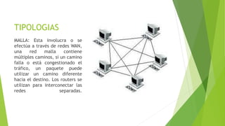 TIPOLOGIAS
MALLA: Esta involucra o se
efectúa a través de redes WAN,
una red malla contiene
múltiples caminos, si un camino
falla o está congestionado el
tráfico, un paquete puede
utilizar un camino diferente
hacia el destino. Los routers se
utilizan para interconectar las
redes separadas.
 