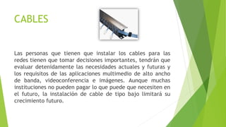 CABLES
Las personas que tienen que instalar los cables para las
redes tienen que tomar decisiones importantes, tendrán que
evaluar detenidamente las necesidades actuales y futuras y
los requisitos de las aplicaciones multimedio de alto ancho
de banda, videoconferencia e imágenes. Aunque muchas
instituciones no pueden pagar lo que puede que necesiten en
el futuro, la instalación de cable de tipo bajo limitará su
crecimiento futuro.
 