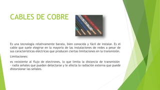 CABLES DE COBRE
Es una tecnología relativamente barata, bien conocida y fácil de instalar. Es el
cable que suele elegirse en la mayoría de las instalaciones de redes a pesar de
sus características eléctricas que producen ciertas limitaciones en la transmisión.
Limitaciones:
es resistente al flujo de electrones, lo que limita la distancia de transmisión
· radia señales que pueden detectarse y le afecta la radiación externa que puede
distorsionar las señales.
 