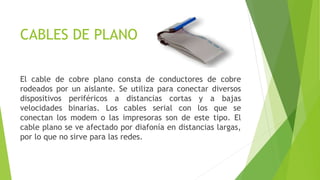 CABLES DE PLANO
El cable de cobre plano consta de conductores de cobre
rodeados por un aislante. Se utiliza para conectar diversos
dispositivos periféricos a distancias cortas y a bajas
velocidades binarias. Los cables serial con los que se
conectan los modem o las impresoras son de este tipo. El
cable plano se ve afectado por diafonía en distancias largas,
por lo que no sirve para las redes.
 