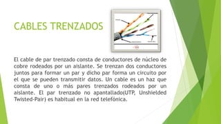 CABLES TRENZADOS
El cable de par trenzado consta de conductores de núcleo de
cobre rodeados por un aislante. Se trenzan dos conductores
juntos para formar un par y dicho par forma un circuito por
el que se pueden transmitir datos. Un cable es un haz que
consta de uno o más pares trenzados rodeados por un
aislante. El par trenzado no apantallado(UTP, Unshielded
Twisted-Pair) es habitual en la red telefónica.
 