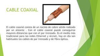 CABLE COAXIAL
El cable coaxial consta de un núcleo de cobre sólido rodeado
por un aislante . Con el cable coaxial puede conseguirse
mayores distancias que con el par trenzado. Es el medio más
tradicional para las redes Ethernet y Arcnet, hoy en día son
habituales los cables de par trenzado y de fibra óptica.
 