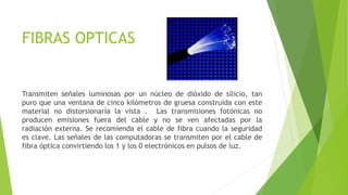 FIBRAS OPTICAS
Transmiten señales luminosas por un núcleo de dióxido de silicio, tan
puro que una ventana de cinco kilómetros de gruesa construída con este
material no distorsionaría la vista . Las transmisiones fotónicas no
producen emisiones fuera del cable y no se ven afectadas por la
radiación externa. Se recomienda el cable de fibra cuando la seguridad
es clave. Las señales de las computadoras se transmiten por el cable de
fibra óptica convirtiendo los 1 y los 0 electrónicos en pulsos de luz.
 